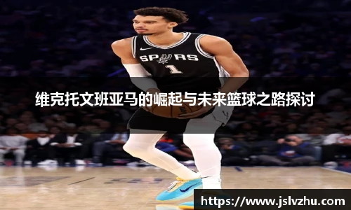 维克托文班亚马的崛起与未来篮球之路探讨